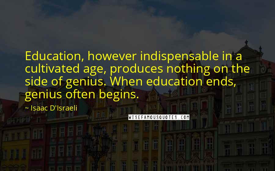 Isaac D'Israeli Quotes: Education, however indispensable in a cultivated age, produces nothing on the side of genius. When education ends, genius often begins.
