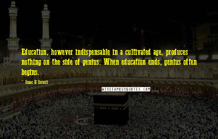 Isaac D'Israeli Quotes: Education, however indispensable in a cultivated age, produces nothing on the side of genius. When education ends, genius often begins.