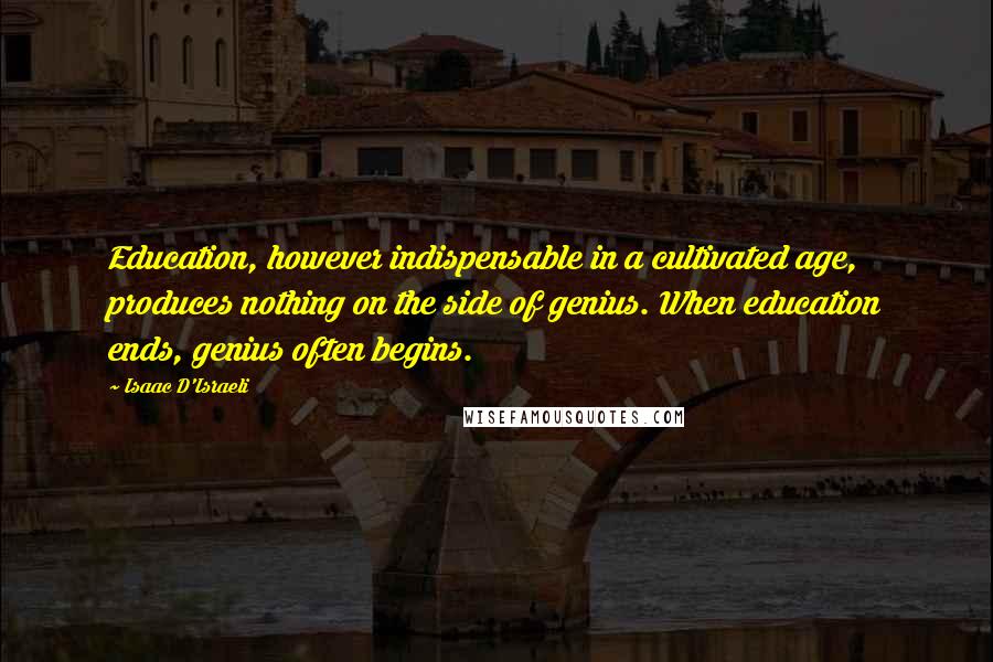 Isaac D'Israeli Quotes: Education, however indispensable in a cultivated age, produces nothing on the side of genius. When education ends, genius often begins.