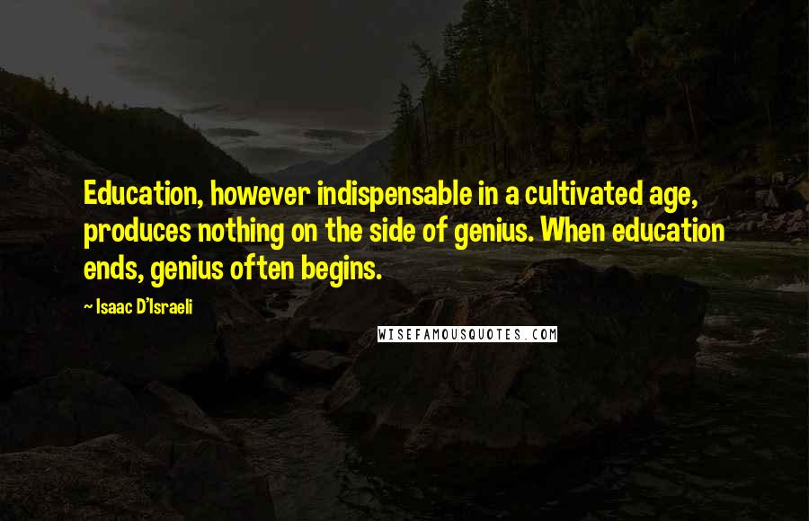 Isaac D'Israeli Quotes: Education, however indispensable in a cultivated age, produces nothing on the side of genius. When education ends, genius often begins.