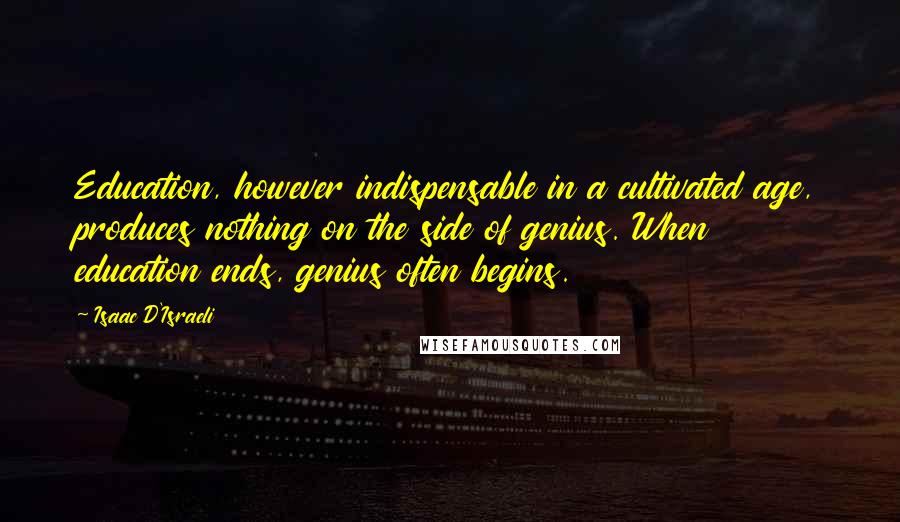 Isaac D'Israeli Quotes: Education, however indispensable in a cultivated age, produces nothing on the side of genius. When education ends, genius often begins.