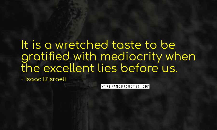 Isaac D'Israeli Quotes: It is a wretched taste to be gratified with mediocrity when the excellent lies before us.