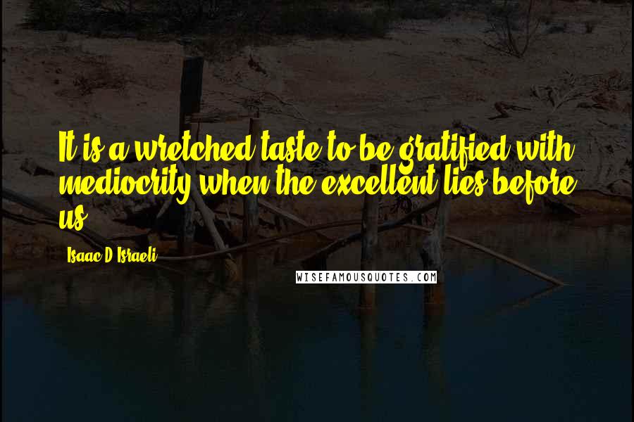 Isaac D'Israeli Quotes: It is a wretched taste to be gratified with mediocrity when the excellent lies before us.