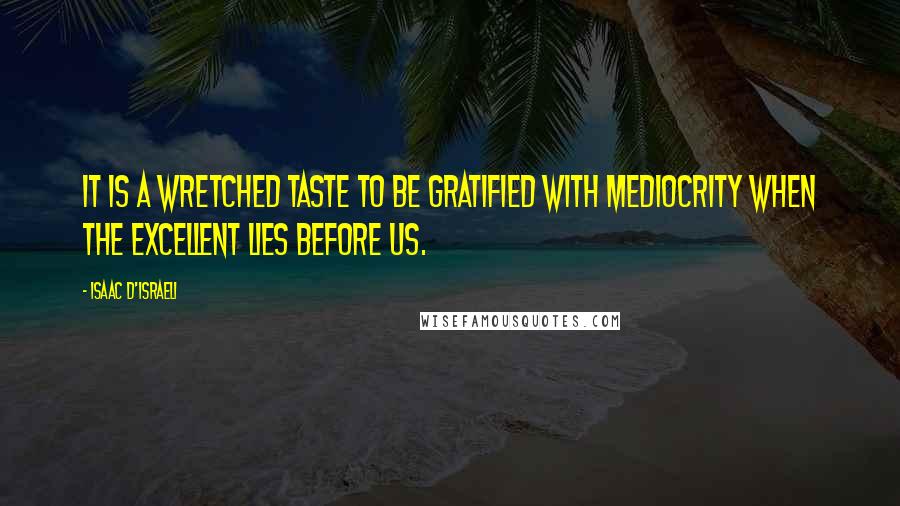 Isaac D'Israeli Quotes: It is a wretched taste to be gratified with mediocrity when the excellent lies before us.