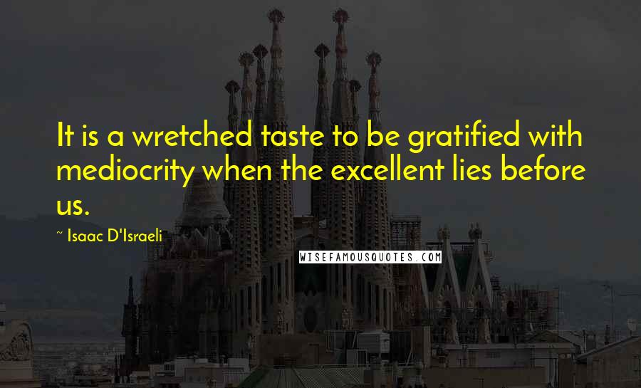 Isaac D'Israeli Quotes: It is a wretched taste to be gratified with mediocrity when the excellent lies before us.