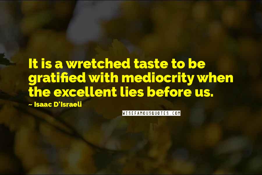 Isaac D'Israeli Quotes: It is a wretched taste to be gratified with mediocrity when the excellent lies before us.