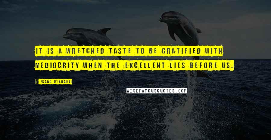 Isaac D'Israeli Quotes: It is a wretched taste to be gratified with mediocrity when the excellent lies before us.