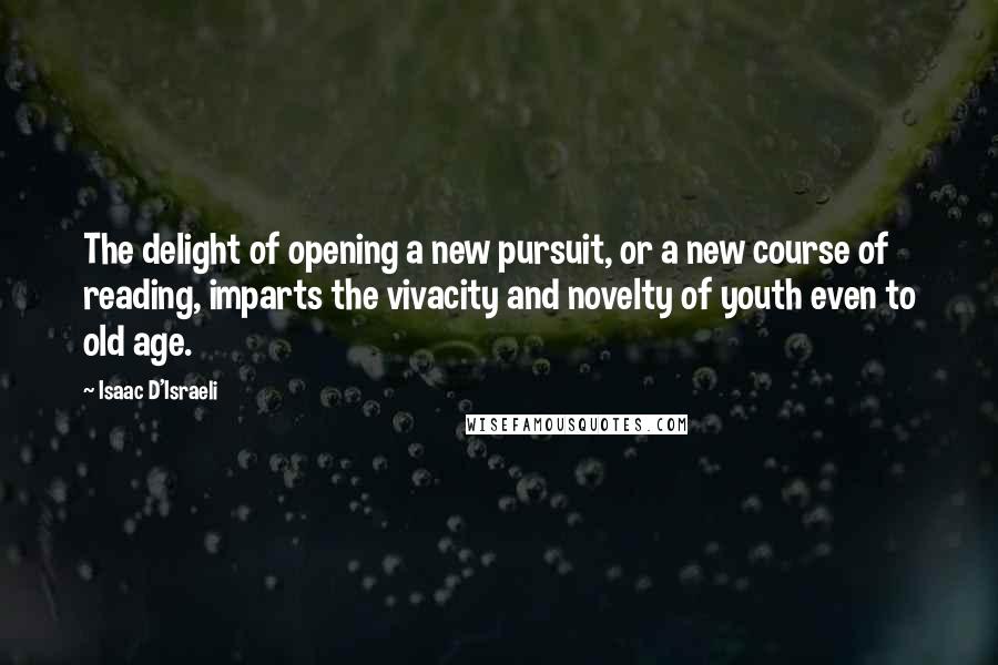 Isaac D'Israeli Quotes: The delight of opening a new pursuit, or a new course of reading, imparts the vivacity and novelty of youth even to old age.