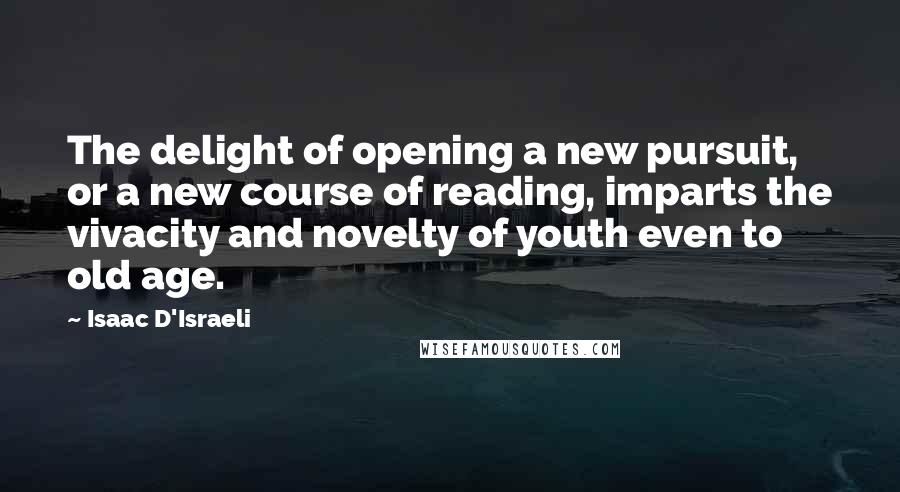 Isaac D'Israeli Quotes: The delight of opening a new pursuit, or a new course of reading, imparts the vivacity and novelty of youth even to old age.