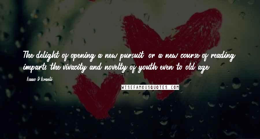 Isaac D'Israeli Quotes: The delight of opening a new pursuit, or a new course of reading, imparts the vivacity and novelty of youth even to old age.