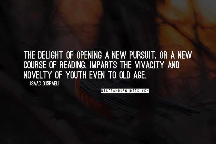 Isaac D'Israeli Quotes: The delight of opening a new pursuit, or a new course of reading, imparts the vivacity and novelty of youth even to old age.