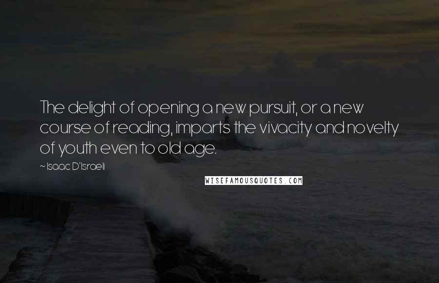 Isaac D'Israeli Quotes: The delight of opening a new pursuit, or a new course of reading, imparts the vivacity and novelty of youth even to old age.