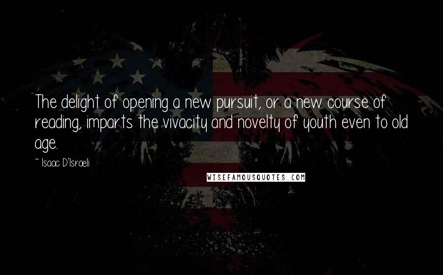 Isaac D'Israeli Quotes: The delight of opening a new pursuit, or a new course of reading, imparts the vivacity and novelty of youth even to old age.