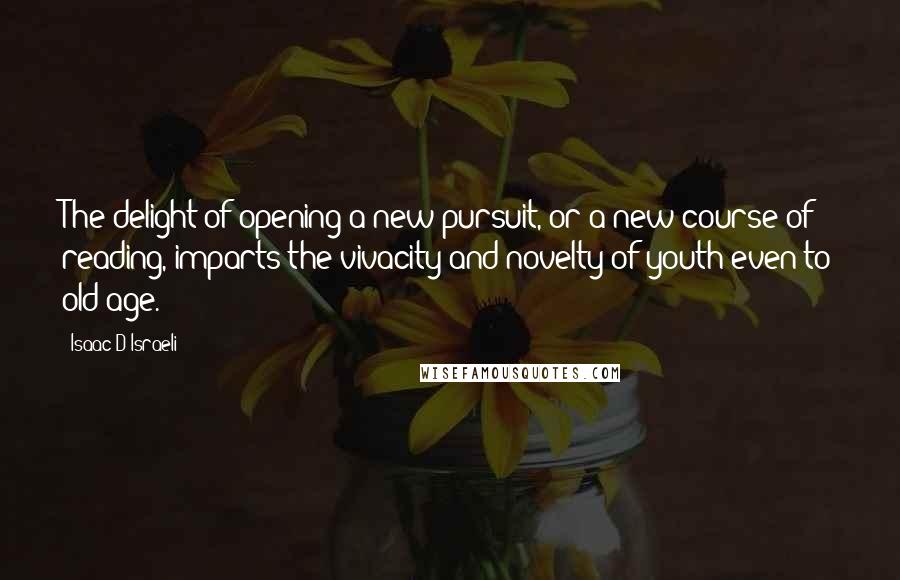 Isaac D'Israeli Quotes: The delight of opening a new pursuit, or a new course of reading, imparts the vivacity and novelty of youth even to old age.