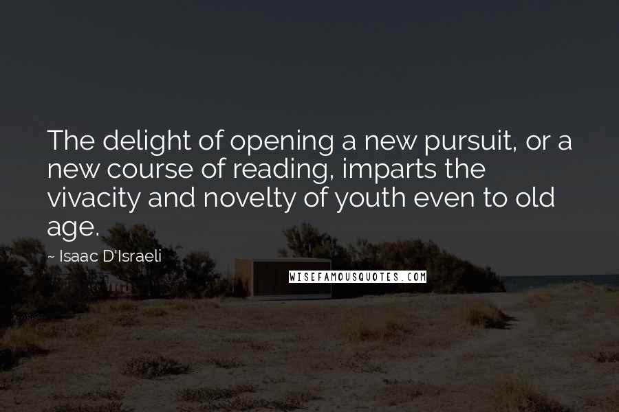 Isaac D'Israeli Quotes: The delight of opening a new pursuit, or a new course of reading, imparts the vivacity and novelty of youth even to old age.