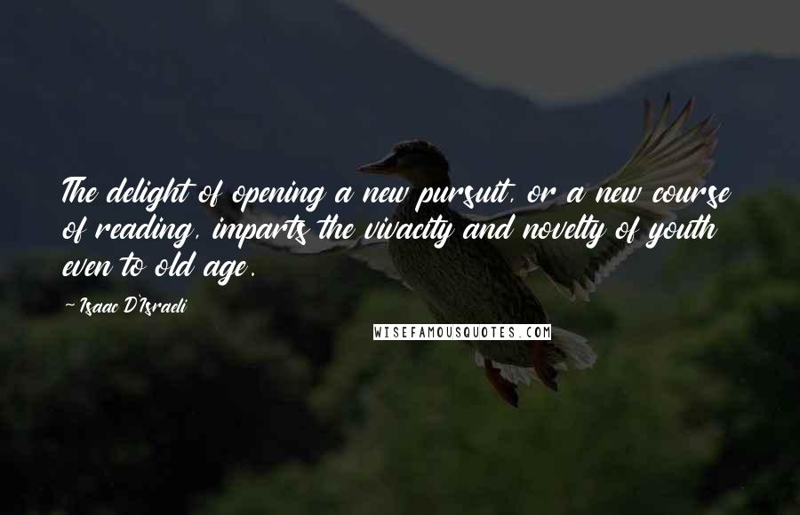 Isaac D'Israeli Quotes: The delight of opening a new pursuit, or a new course of reading, imparts the vivacity and novelty of youth even to old age.