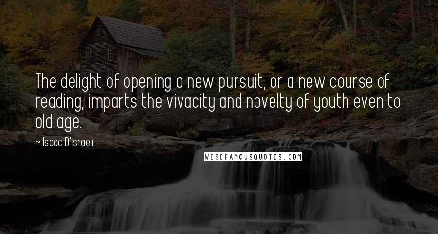 Isaac D'Israeli Quotes: The delight of opening a new pursuit, or a new course of reading, imparts the vivacity and novelty of youth even to old age.