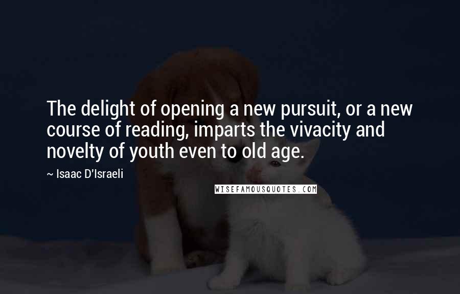 Isaac D'Israeli Quotes: The delight of opening a new pursuit, or a new course of reading, imparts the vivacity and novelty of youth even to old age.