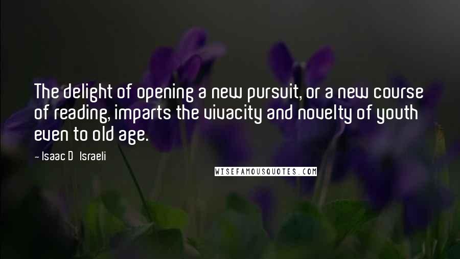 Isaac D'Israeli Quotes: The delight of opening a new pursuit, or a new course of reading, imparts the vivacity and novelty of youth even to old age.