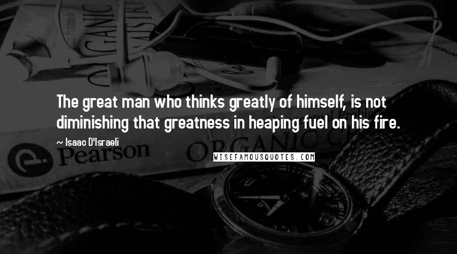 Isaac D'Israeli Quotes: The great man who thinks greatly of himself, is not diminishing that greatness in heaping fuel on his fire.