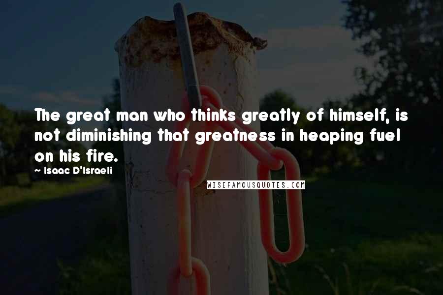 Isaac D'Israeli Quotes: The great man who thinks greatly of himself, is not diminishing that greatness in heaping fuel on his fire.