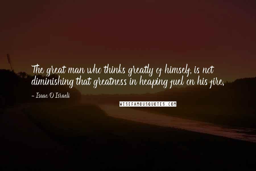 Isaac D'Israeli Quotes: The great man who thinks greatly of himself, is not diminishing that greatness in heaping fuel on his fire.