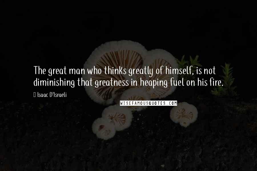 Isaac D'Israeli Quotes: The great man who thinks greatly of himself, is not diminishing that greatness in heaping fuel on his fire.