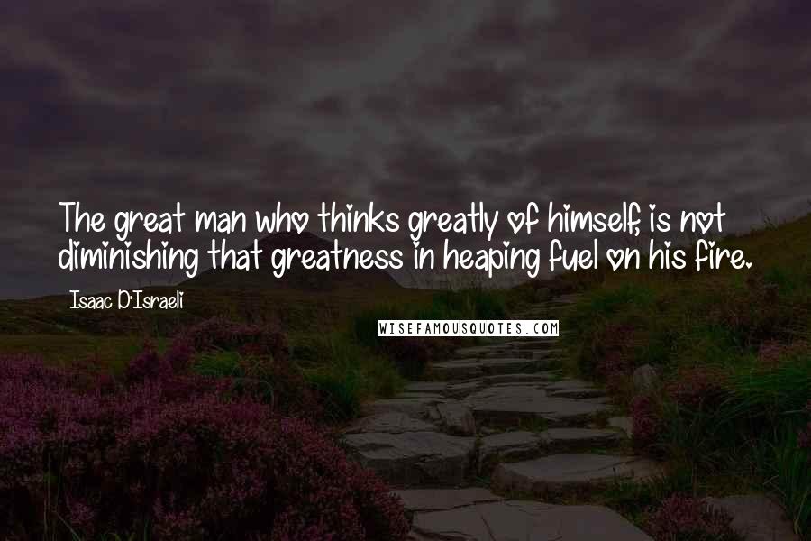 Isaac D'Israeli Quotes: The great man who thinks greatly of himself, is not diminishing that greatness in heaping fuel on his fire.