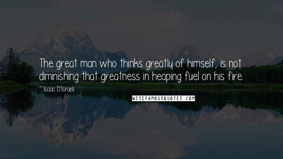 Isaac D'Israeli Quotes: The great man who thinks greatly of himself, is not diminishing that greatness in heaping fuel on his fire.