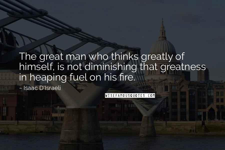 Isaac D'Israeli Quotes: The great man who thinks greatly of himself, is not diminishing that greatness in heaping fuel on his fire.