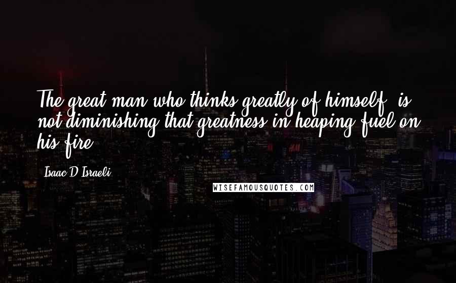 Isaac D'Israeli Quotes: The great man who thinks greatly of himself, is not diminishing that greatness in heaping fuel on his fire.