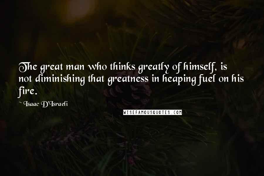 Isaac D'Israeli Quotes: The great man who thinks greatly of himself, is not diminishing that greatness in heaping fuel on his fire.