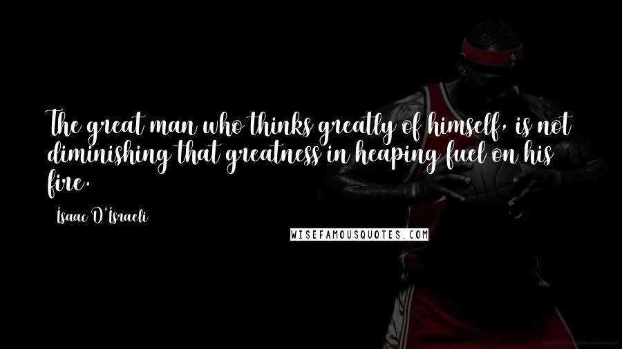 Isaac D'Israeli Quotes: The great man who thinks greatly of himself, is not diminishing that greatness in heaping fuel on his fire.