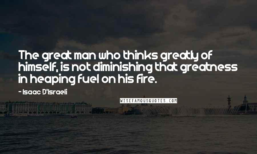 Isaac D'Israeli Quotes: The great man who thinks greatly of himself, is not diminishing that greatness in heaping fuel on his fire.