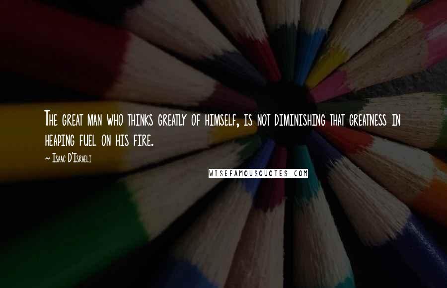 Isaac D'Israeli Quotes: The great man who thinks greatly of himself, is not diminishing that greatness in heaping fuel on his fire.