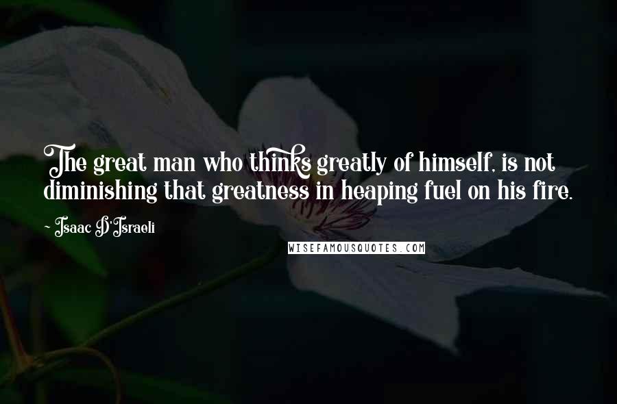 Isaac D'Israeli Quotes: The great man who thinks greatly of himself, is not diminishing that greatness in heaping fuel on his fire.