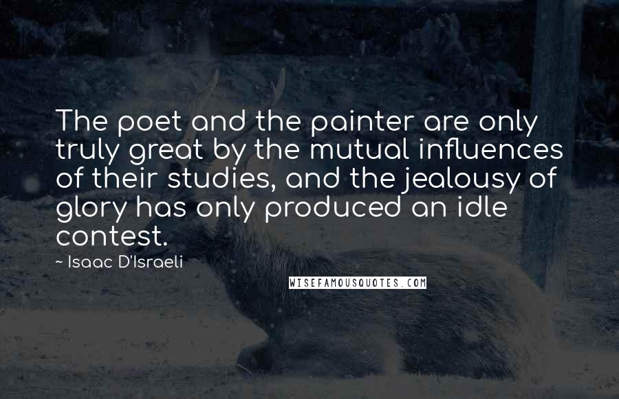 Isaac D'Israeli Quotes: The poet and the painter are only truly great by the mutual influences of their studies, and the jealousy of glory has only produced an idle contest.