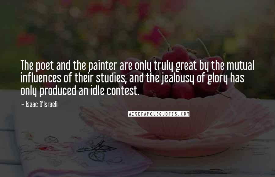 Isaac D'Israeli Quotes: The poet and the painter are only truly great by the mutual influences of their studies, and the jealousy of glory has only produced an idle contest.
