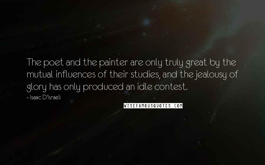 Isaac D'Israeli Quotes: The poet and the painter are only truly great by the mutual influences of their studies, and the jealousy of glory has only produced an idle contest.