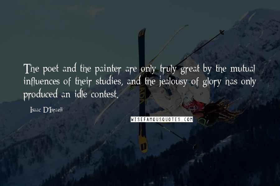 Isaac D'Israeli Quotes: The poet and the painter are only truly great by the mutual influences of their studies, and the jealousy of glory has only produced an idle contest.