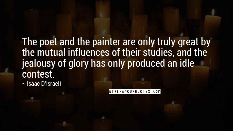 Isaac D'Israeli Quotes: The poet and the painter are only truly great by the mutual influences of their studies, and the jealousy of glory has only produced an idle contest.