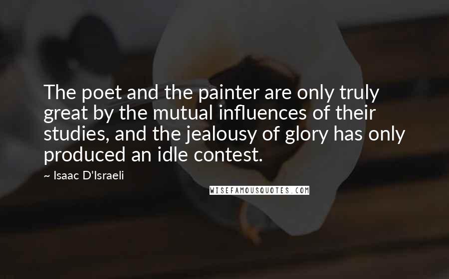 Isaac D'Israeli Quotes: The poet and the painter are only truly great by the mutual influences of their studies, and the jealousy of glory has only produced an idle contest.