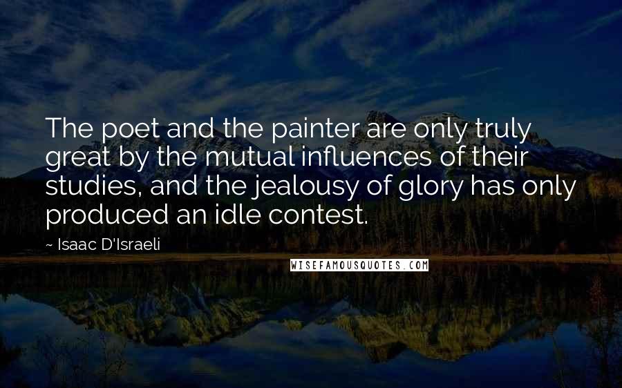 Isaac D'Israeli Quotes: The poet and the painter are only truly great by the mutual influences of their studies, and the jealousy of glory has only produced an idle contest.