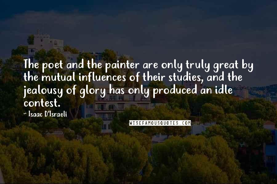 Isaac D'Israeli Quotes: The poet and the painter are only truly great by the mutual influences of their studies, and the jealousy of glory has only produced an idle contest.