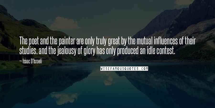 Isaac D'Israeli Quotes: The poet and the painter are only truly great by the mutual influences of their studies, and the jealousy of glory has only produced an idle contest.