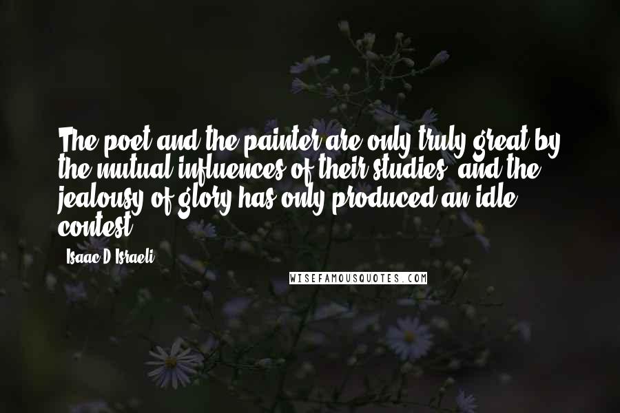 Isaac D'Israeli Quotes: The poet and the painter are only truly great by the mutual influences of their studies, and the jealousy of glory has only produced an idle contest.