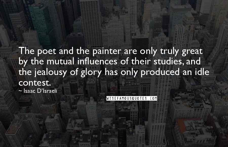 Isaac D'Israeli Quotes: The poet and the painter are only truly great by the mutual influences of their studies, and the jealousy of glory has only produced an idle contest.