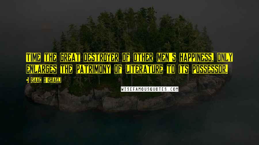 Isaac D'Israeli Quotes: Time the great destroyer of other men's happiness, only enlarges the patrimony of literature to its possessor.