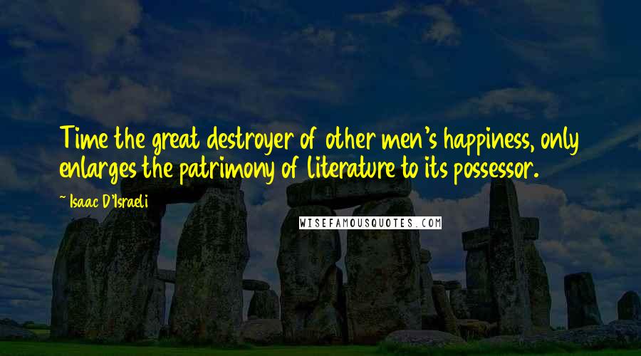 Isaac D'Israeli Quotes: Time the great destroyer of other men's happiness, only enlarges the patrimony of literature to its possessor.