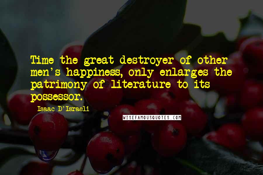 Isaac D'Israeli Quotes: Time the great destroyer of other men's happiness, only enlarges the patrimony of literature to its possessor.